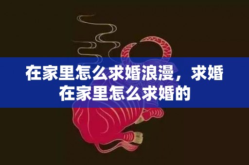 在家里怎么求婚浪漫，求婚在家里怎么求婚的