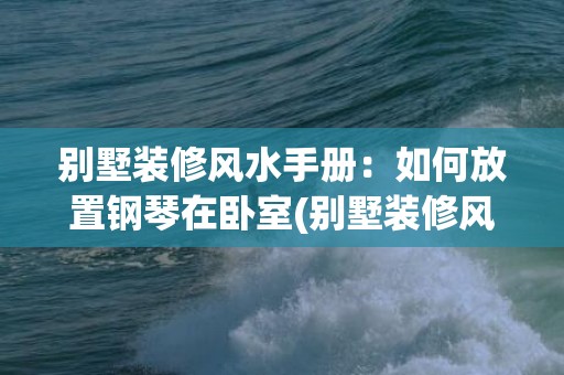 别墅装修风水手册：如何放置钢琴在卧室(别墅装修风水五大禁忌)