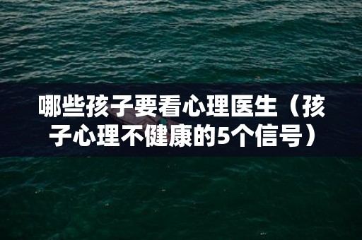 哪些孩子要看心理医生（孩子心理不健康的5个信号）