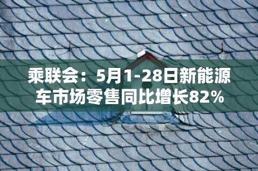 乘联会：5月1-28日新能源车市场零售同比增长82%