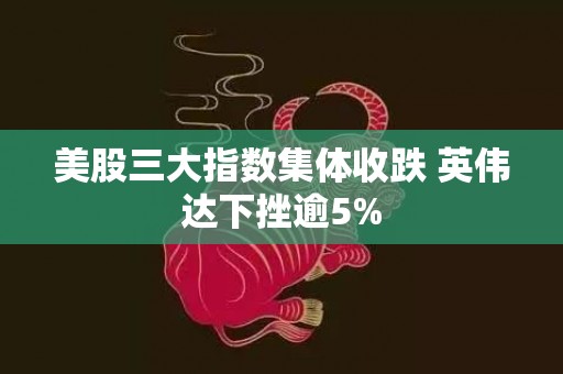 美股三大指数集体收跌 英伟达下挫逾5%