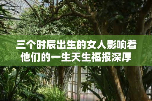 三个时辰出生的女人影响着他们的一生天生福报深厚