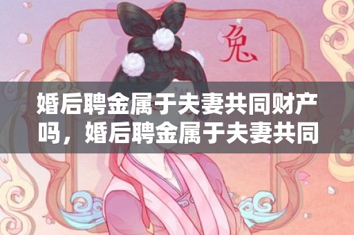 婚后聘金属于夫妻共同财产吗，婚后聘金属于夫妻共同财产吗？