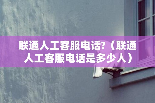 联通人工客服电话?（联通人工客服电话是多少人）