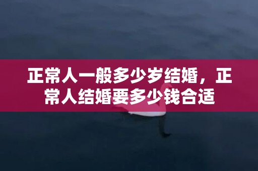 正常人一般多少岁结婚，正常人结婚要多少钱合适