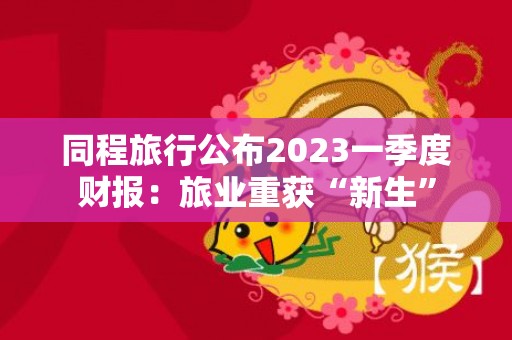 同程旅行公布2023一季度财报：旅业重获“新生”