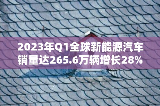 2023年Q1全球新能源汽车销量达265.6万辆增长28%