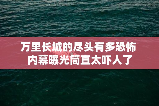 万里长城的尽头有多恐怖 内幕曝光简直太吓人了