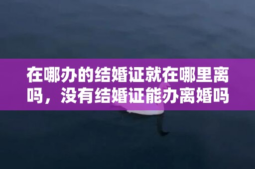 在哪办的结婚证就在哪里离吗，没有结婚证能办离婚吗