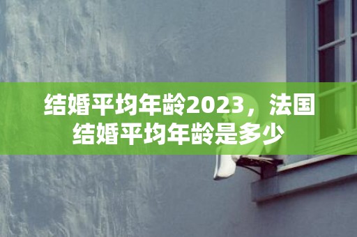 结婚平均年龄2023，法国结婚平均年龄是多少