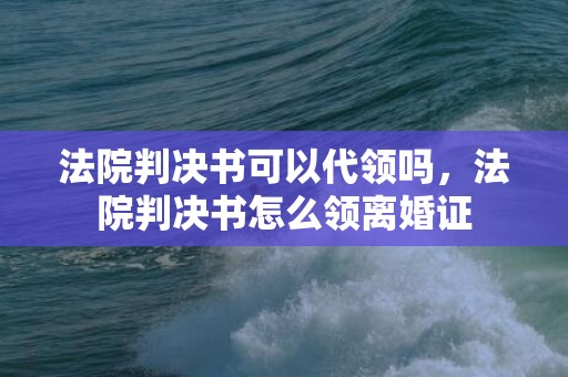 法院判决书可以代领吗，法院判决书怎么领离婚证