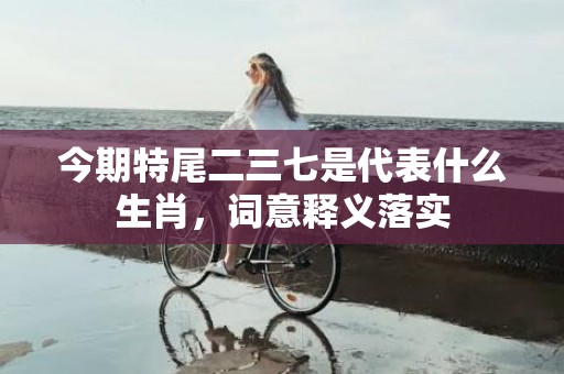 今期特尾二三七是代表什么生肖，词意释义落实