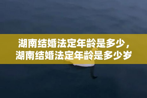 湖南结婚法定年龄是多少，湖南结婚法定年龄是多少岁