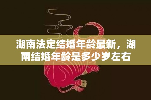 湖南法定结婚年龄最新，湖南结婚年龄是多少岁左右