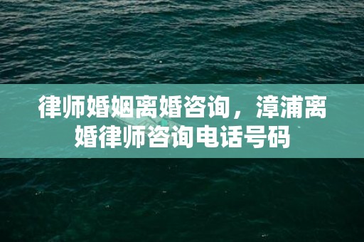 律师婚姻离婚咨询，漳浦离婚律师咨询电话号码