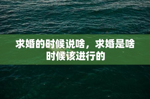 求婚的时候说啥，求婚是啥时候该进行的