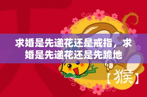 求婚是先递花还是戒指，求婚是先递花还是先跪地