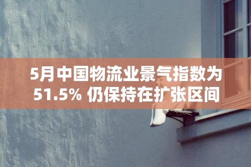 5月中国物流业景气指数为51.5% 仍保持在扩张区间