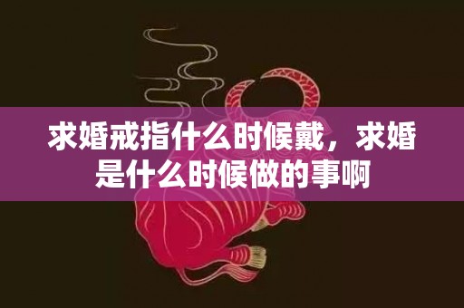 求婚戒指什么时候戴，求婚是什么时候做的事啊