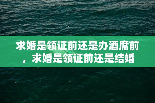 求婚是领证前还是办酒席前，求婚是领证前还是结婚