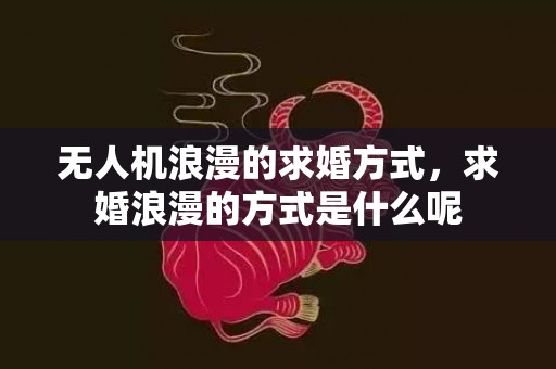 无人机浪漫的求婚方式，求婚浪漫的方式是什么呢