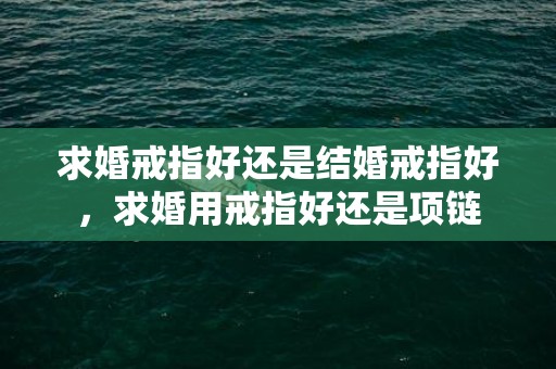 求婚戒指好还是结婚戒指好，求婚用戒指好还是项链