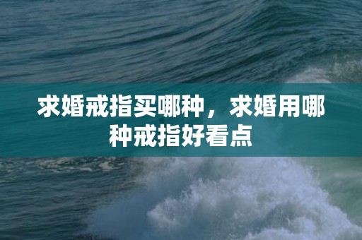 求婚戒指买哪种，求婚用哪种戒指好看点