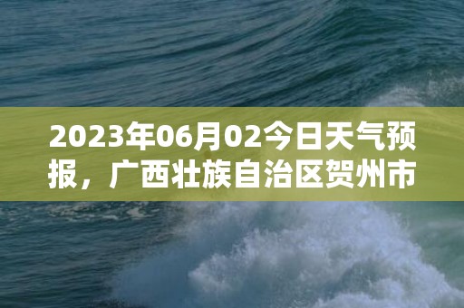 2023年06月02今日天气预报，广西壮族自治区贺州市发布暴雨橙色预警