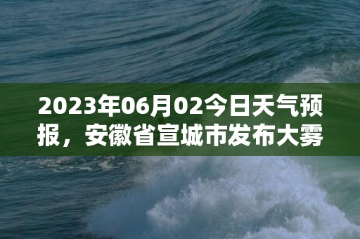 2023年06月02今日天气预报，安徽省宣城市发布大雾橙色预警