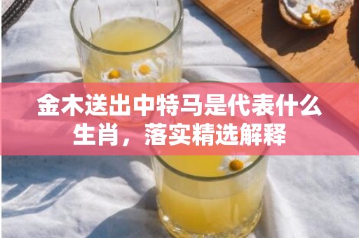 金木送出中特马是代表什么生肖，落实精选解释