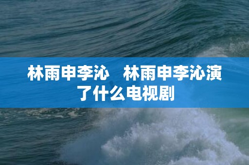 林雨申李沁   林雨申李沁演了什么电视剧