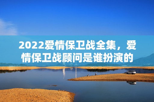 2022爱情保卫战全集，爱情保卫战顾问是谁扮演的