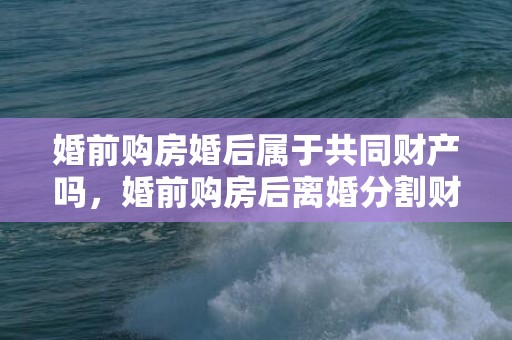 婚前购房婚后属于共同财产吗，婚前购房后离婚分割财产（婚前买的房婚后离婚怎么分）