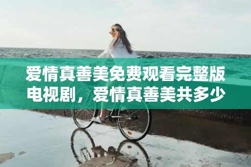 爱情真善美免费观看完整版电视剧，爱情真善美共多少集完结了