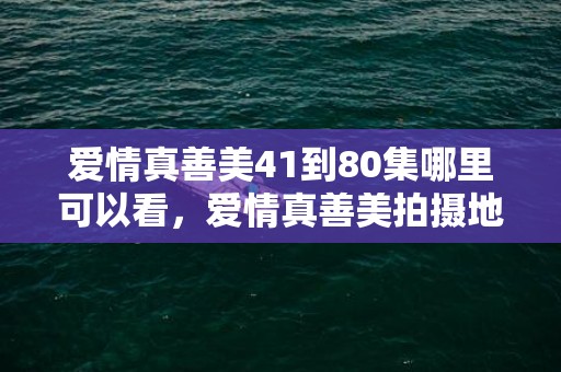 爱情真善美41到80集哪里可以看，爱情真善美拍摄地夏天美家