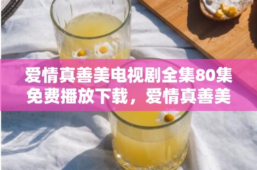 爱情真善美电视剧全集80集免费播放下载，爱情真善美第二十集剧情