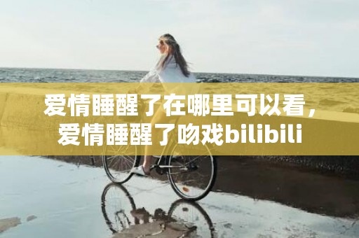 爱情睡醒了在哪里可以看，爱情睡醒了吻戏bilibili