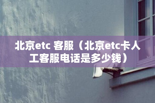 北京etc 客服（北京etc卡人工客服电话是多少钱）