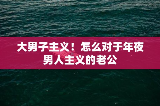 大男子主义！怎么对于年夜男人主义的老公