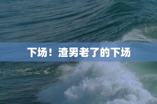 下场！渣男老了的下场