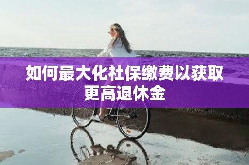 如何最大化社保缴费以获取更高退休金