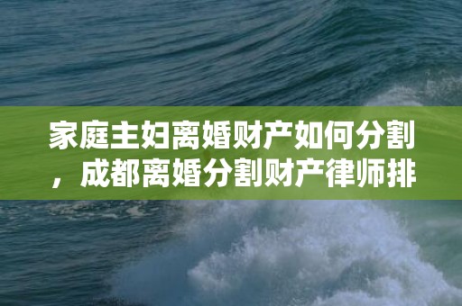 家庭主妇离婚财产如何分割，成都离婚分割财产律师排行（成都离婚律师事务所排行前10）