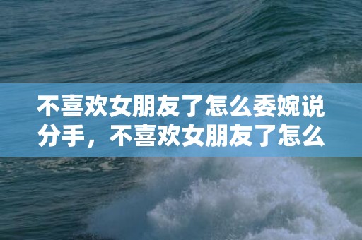 不喜欢女朋友了怎么委婉说分手，不喜欢女朋友了怎么办（通过努力经营再喜欢可能性大吗）