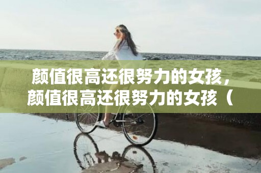 颜值很高还很努力的女孩，颜值很高还很努力的女孩（山东学霸美女颜值高又努力）