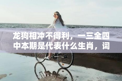 龙狗相冲不得利，一三全四中本期是代表什么生肖，词语落实解释