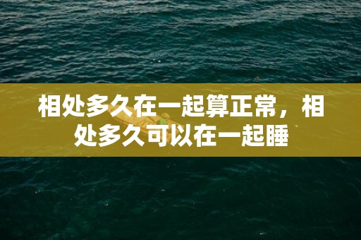 相处多久在一起算正常，相处多久可以在一起睡