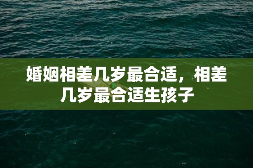 婚姻相差几岁最合适，相差几岁最合适生孩子