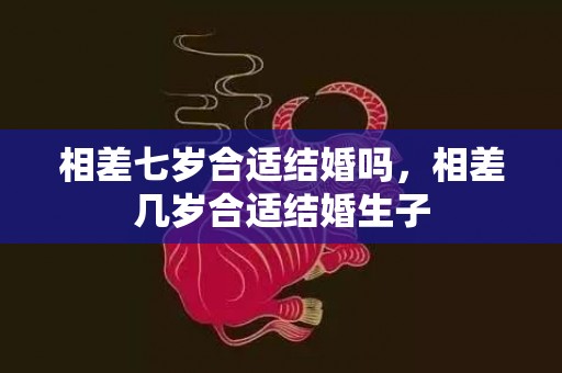 相差七岁合适结婚吗，相差几岁合适结婚生子