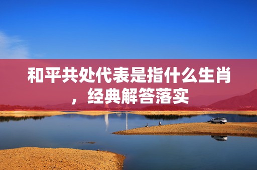 和平共处代表是指什么生肖，经典解答落实