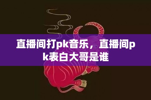 直播间打pk音乐，直播间pk表白大哥是谁